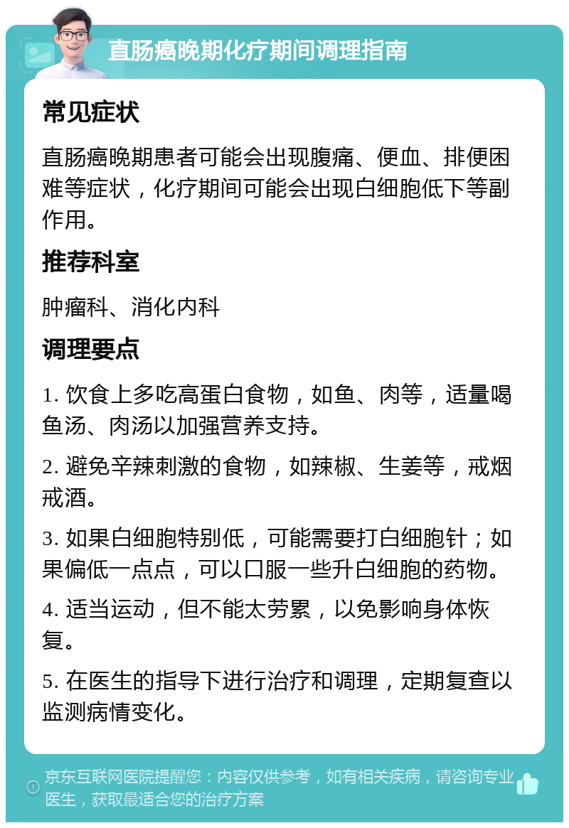 直肠癌晚期化疗期间调理指南 常见症状 直肠癌晚期患者可能会出现腹痛、便血、排便困难等症状，化疗期间可能会出现白细胞低下等副作用。 推荐科室 肿瘤科、消化内科 调理要点 1. 饮食上多吃高蛋白食物，如鱼、肉等，适量喝鱼汤、肉汤以加强营养支持。 2. 避免辛辣刺激的食物，如辣椒、生姜等，戒烟戒酒。 3. 如果白细胞特别低，可能需要打白细胞针；如果偏低一点点，可以口服一些升白细胞的药物。 4. 适当运动，但不能太劳累，以免影响身体恢复。 5. 在医生的指导下进行治疗和调理，定期复查以监测病情变化。