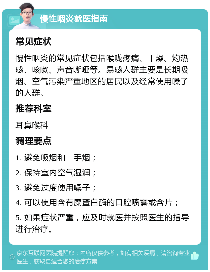 慢性咽炎就医指南 常见症状 慢性咽炎的常见症状包括喉咙疼痛、干燥、灼热感、咳嗽、声音嘶哑等。易感人群主要是长期吸烟、空气污染严重地区的居民以及经常使用嗓子的人群。 推荐科室 耳鼻喉科 调理要点 1. 避免吸烟和二手烟； 2. 保持室内空气湿润； 3. 避免过度使用嗓子； 4. 可以使用含有糜蛋白酶的口腔喷雾或含片； 5. 如果症状严重，应及时就医并按照医生的指导进行治疗。