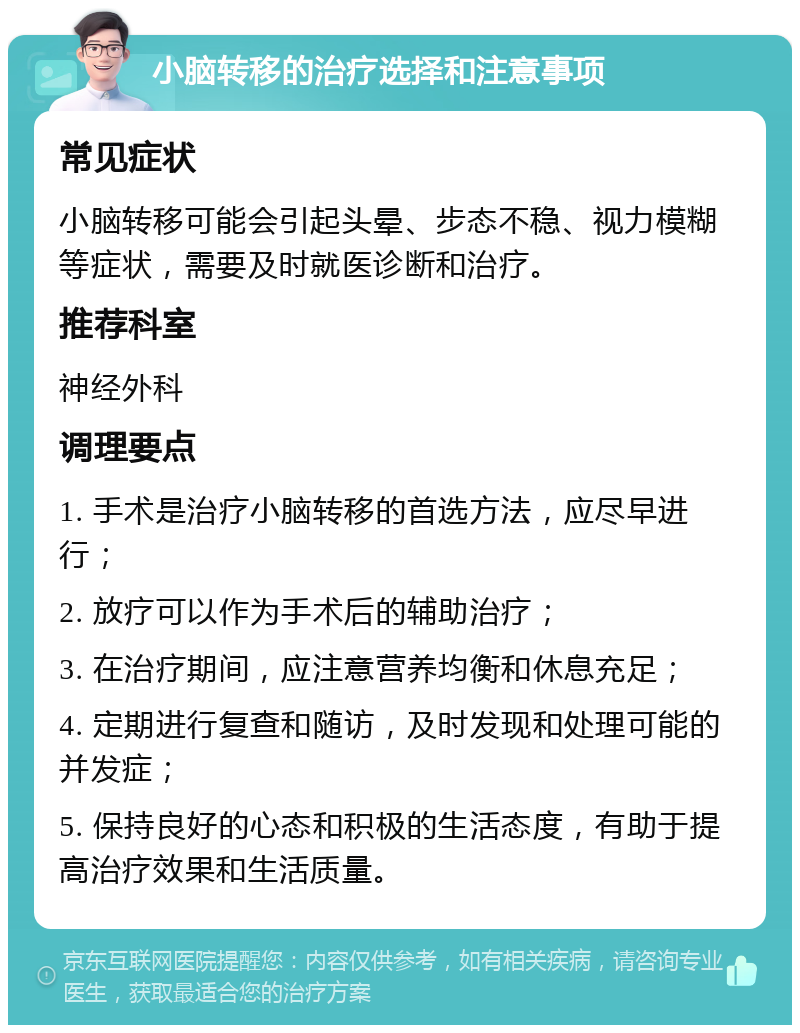 小脑转移的治疗选择和注意事项 常见症状 小脑转移可能会引起头晕、步态不稳、视力模糊等症状，需要及时就医诊断和治疗。 推荐科室 神经外科 调理要点 1. 手术是治疗小脑转移的首选方法，应尽早进行； 2. 放疗可以作为手术后的辅助治疗； 3. 在治疗期间，应注意营养均衡和休息充足； 4. 定期进行复查和随访，及时发现和处理可能的并发症； 5. 保持良好的心态和积极的生活态度，有助于提高治疗效果和生活质量。