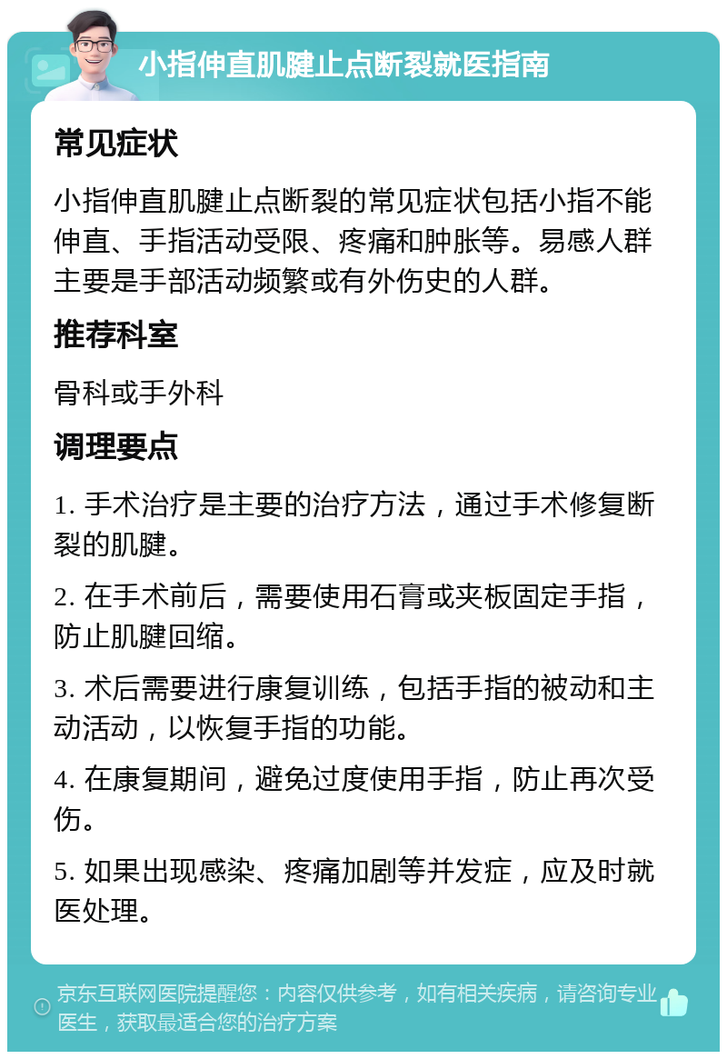 小指伸直肌腱止点断裂就医指南 常见症状 小指伸直肌腱止点断裂的常见症状包括小指不能伸直、手指活动受限、疼痛和肿胀等。易感人群主要是手部活动频繁或有外伤史的人群。 推荐科室 骨科或手外科 调理要点 1. 手术治疗是主要的治疗方法，通过手术修复断裂的肌腱。 2. 在手术前后，需要使用石膏或夹板固定手指，防止肌腱回缩。 3. 术后需要进行康复训练，包括手指的被动和主动活动，以恢复手指的功能。 4. 在康复期间，避免过度使用手指，防止再次受伤。 5. 如果出现感染、疼痛加剧等并发症，应及时就医处理。