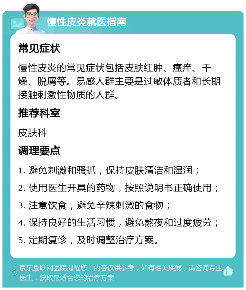 慢性皮炎就医指南 常见症状 慢性皮炎的常见症状包括皮肤红肿、瘙痒、干燥、脱屑等。易感人群主要是过敏体质者和长期接触刺激性物质的人群。 推荐科室 皮肤科 调理要点 1. 避免刺激和骚抓，保持皮肤清洁和湿润； 2. 使用医生开具的药物，按照说明书正确使用； 3. 注意饮食，避免辛辣刺激的食物； 4. 保持良好的生活习惯，避免熬夜和过度疲劳； 5. 定期复诊，及时调整治疗方案。