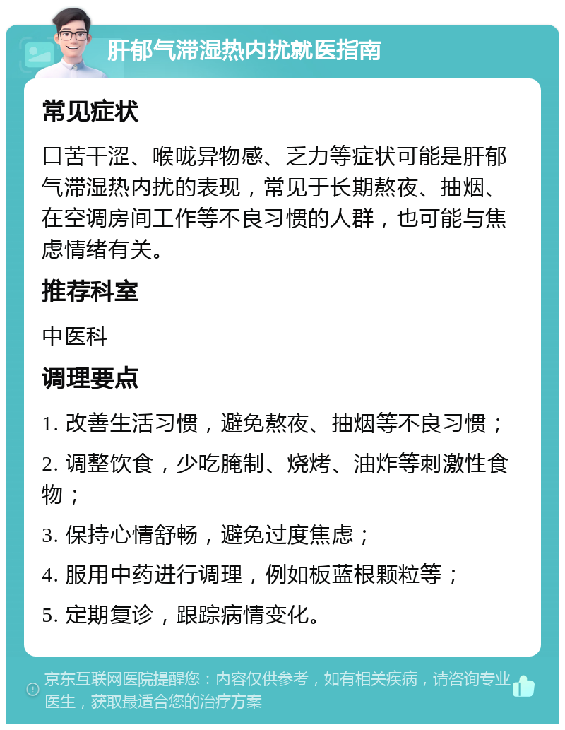 肝郁气滞湿热内扰就医指南 常见症状 口苦干涩、喉咙异物感、乏力等症状可能是肝郁气滞湿热内扰的表现，常见于长期熬夜、抽烟、在空调房间工作等不良习惯的人群，也可能与焦虑情绪有关。 推荐科室 中医科 调理要点 1. 改善生活习惯，避免熬夜、抽烟等不良习惯； 2. 调整饮食，少吃腌制、烧烤、油炸等刺激性食物； 3. 保持心情舒畅，避免过度焦虑； 4. 服用中药进行调理，例如板蓝根颗粒等； 5. 定期复诊，跟踪病情变化。