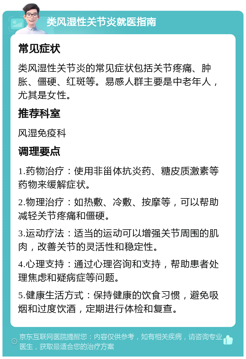 类风湿性关节炎就医指南 常见症状 类风湿性关节炎的常见症状包括关节疼痛、肿胀、僵硬、红斑等。易感人群主要是中老年人，尤其是女性。 推荐科室 风湿免疫科 调理要点 1.药物治疗：使用非甾体抗炎药、糖皮质激素等药物来缓解症状。 2.物理治疗：如热敷、冷敷、按摩等，可以帮助减轻关节疼痛和僵硬。 3.运动疗法：适当的运动可以增强关节周围的肌肉，改善关节的灵活性和稳定性。 4.心理支持：通过心理咨询和支持，帮助患者处理焦虑和疑病症等问题。 5.健康生活方式：保持健康的饮食习惯，避免吸烟和过度饮酒，定期进行体检和复查。