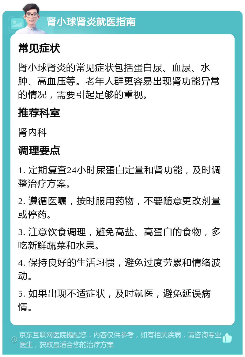 肾小球肾炎就医指南 常见症状 肾小球肾炎的常见症状包括蛋白尿、血尿、水肿、高血压等。老年人群更容易出现肾功能异常的情况，需要引起足够的重视。 推荐科室 肾内科 调理要点 1. 定期复查24小时尿蛋白定量和肾功能，及时调整治疗方案。 2. 遵循医嘱，按时服用药物，不要随意更改剂量或停药。 3. 注意饮食调理，避免高盐、高蛋白的食物，多吃新鲜蔬菜和水果。 4. 保持良好的生活习惯，避免过度劳累和情绪波动。 5. 如果出现不适症状，及时就医，避免延误病情。