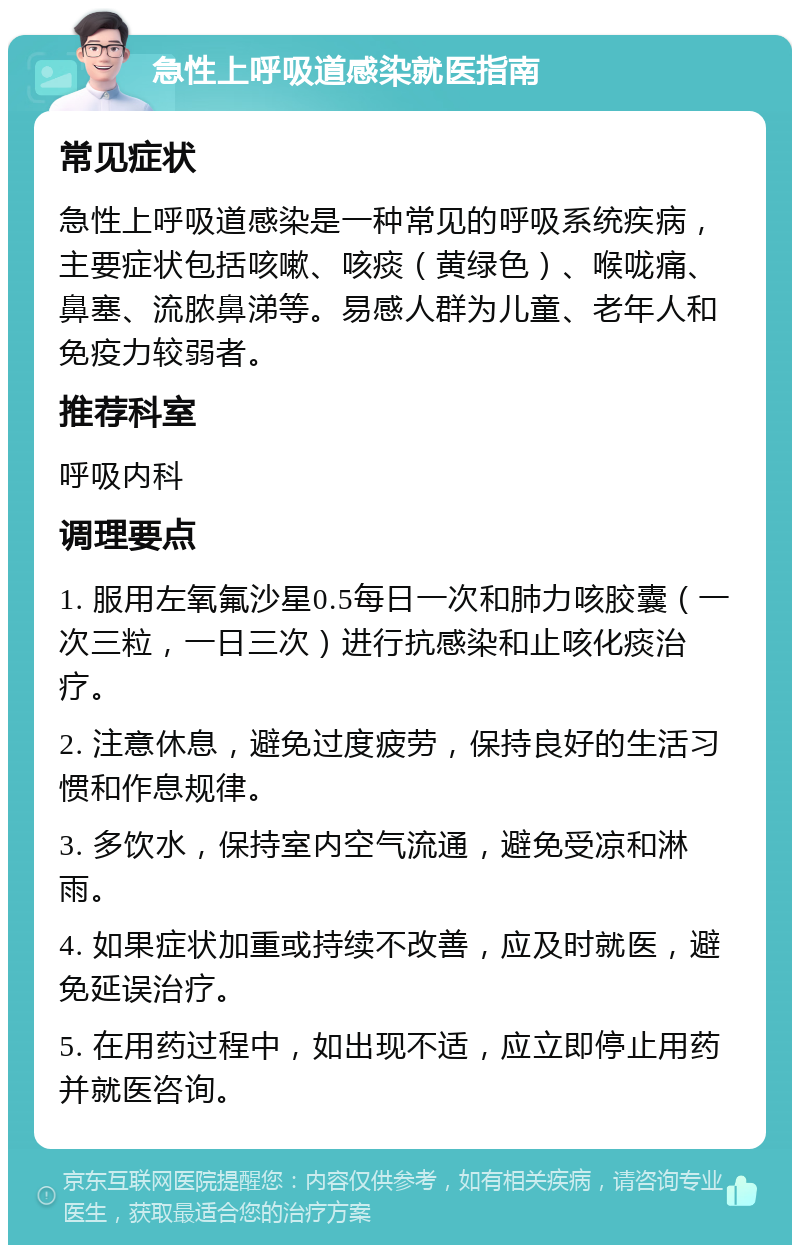 急性上呼吸道感染就医指南 常见症状 急性上呼吸道感染是一种常见的呼吸系统疾病，主要症状包括咳嗽、咳痰（黄绿色）、喉咙痛、鼻塞、流脓鼻涕等。易感人群为儿童、老年人和免疫力较弱者。 推荐科室 呼吸内科 调理要点 1. 服用左氧氟沙星0.5每日一次和肺力咳胶囊（一次三粒，一日三次）进行抗感染和止咳化痰治疗。 2. 注意休息，避免过度疲劳，保持良好的生活习惯和作息规律。 3. 多饮水，保持室内空气流通，避免受凉和淋雨。 4. 如果症状加重或持续不改善，应及时就医，避免延误治疗。 5. 在用药过程中，如出现不适，应立即停止用药并就医咨询。