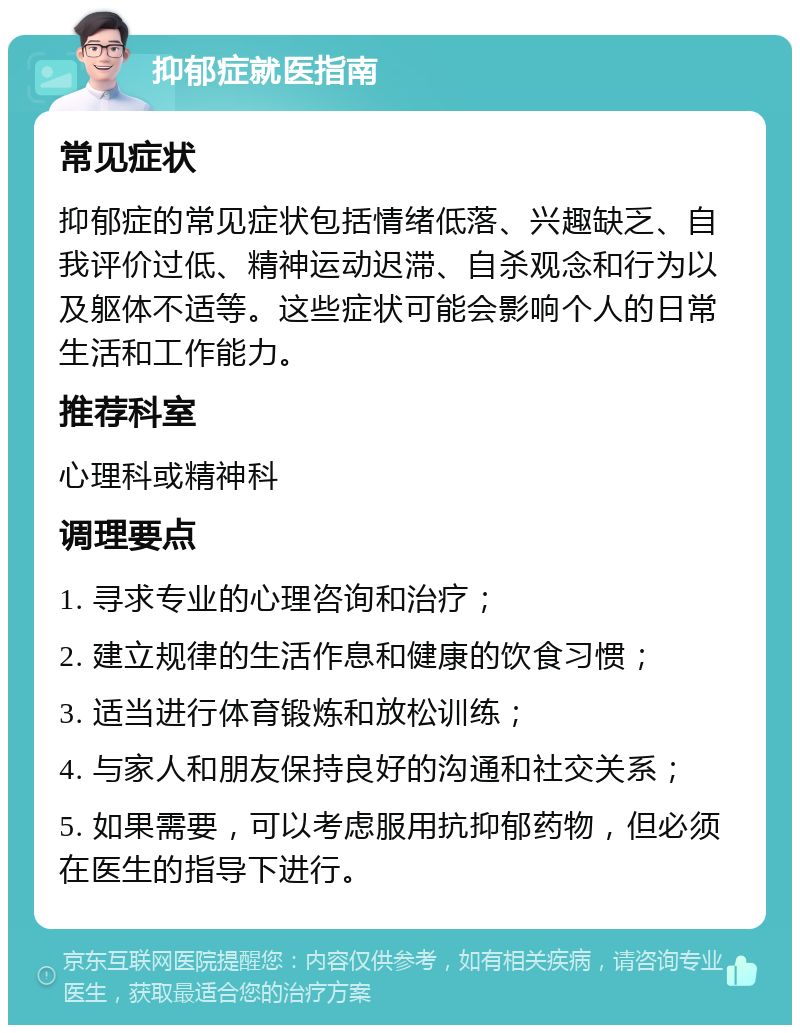 抑郁症就医指南 常见症状 抑郁症的常见症状包括情绪低落、兴趣缺乏、自我评价过低、精神运动迟滞、自杀观念和行为以及躯体不适等。这些症状可能会影响个人的日常生活和工作能力。 推荐科室 心理科或精神科 调理要点 1. 寻求专业的心理咨询和治疗； 2. 建立规律的生活作息和健康的饮食习惯； 3. 适当进行体育锻炼和放松训练； 4. 与家人和朋友保持良好的沟通和社交关系； 5. 如果需要，可以考虑服用抗抑郁药物，但必须在医生的指导下进行。