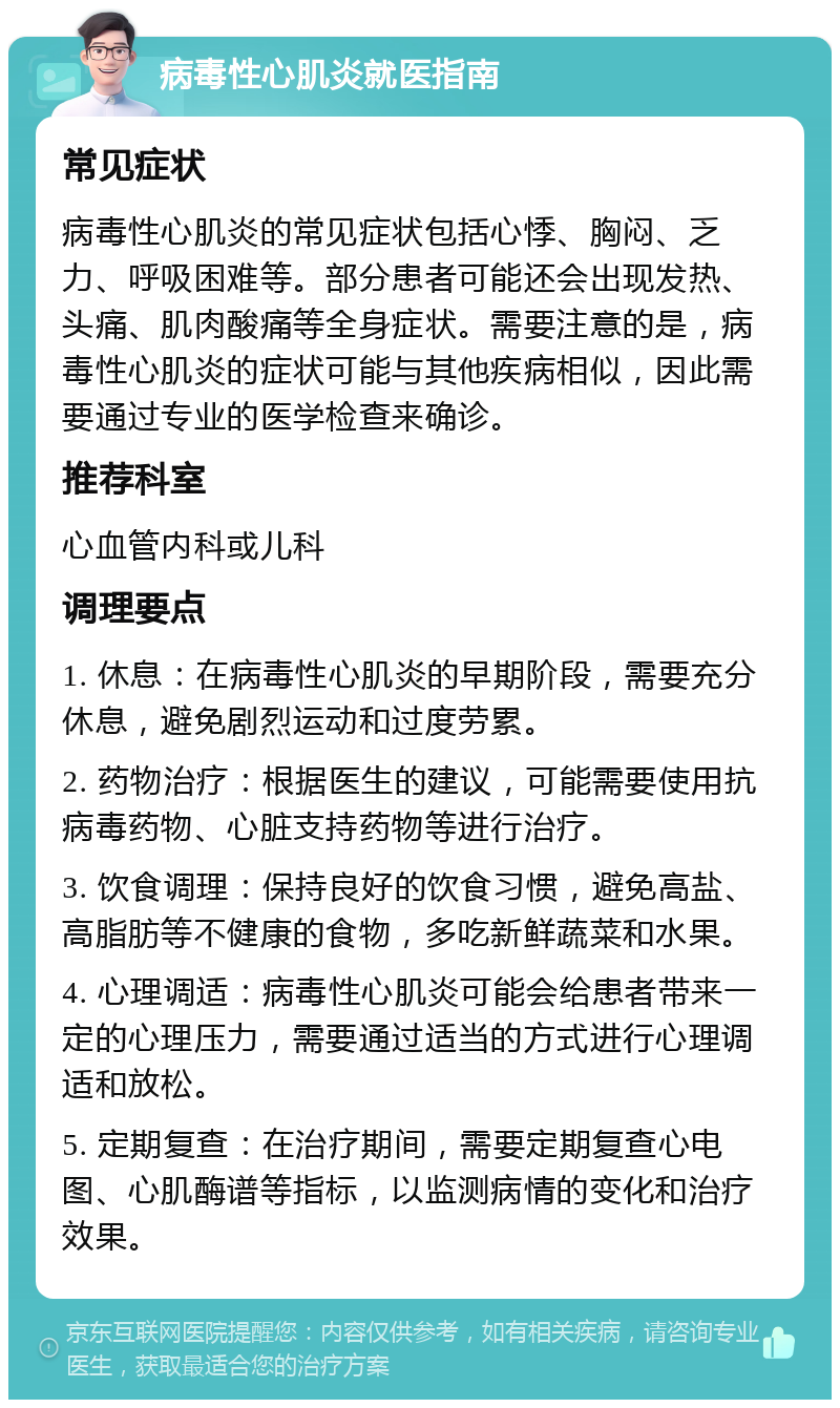 病毒性心肌炎就医指南 常见症状 病毒性心肌炎的常见症状包括心悸、胸闷、乏力、呼吸困难等。部分患者可能还会出现发热、头痛、肌肉酸痛等全身症状。需要注意的是，病毒性心肌炎的症状可能与其他疾病相似，因此需要通过专业的医学检查来确诊。 推荐科室 心血管内科或儿科 调理要点 1. 休息：在病毒性心肌炎的早期阶段，需要充分休息，避免剧烈运动和过度劳累。 2. 药物治疗：根据医生的建议，可能需要使用抗病毒药物、心脏支持药物等进行治疗。 3. 饮食调理：保持良好的饮食习惯，避免高盐、高脂肪等不健康的食物，多吃新鲜蔬菜和水果。 4. 心理调适：病毒性心肌炎可能会给患者带来一定的心理压力，需要通过适当的方式进行心理调适和放松。 5. 定期复查：在治疗期间，需要定期复查心电图、心肌酶谱等指标，以监测病情的变化和治疗效果。