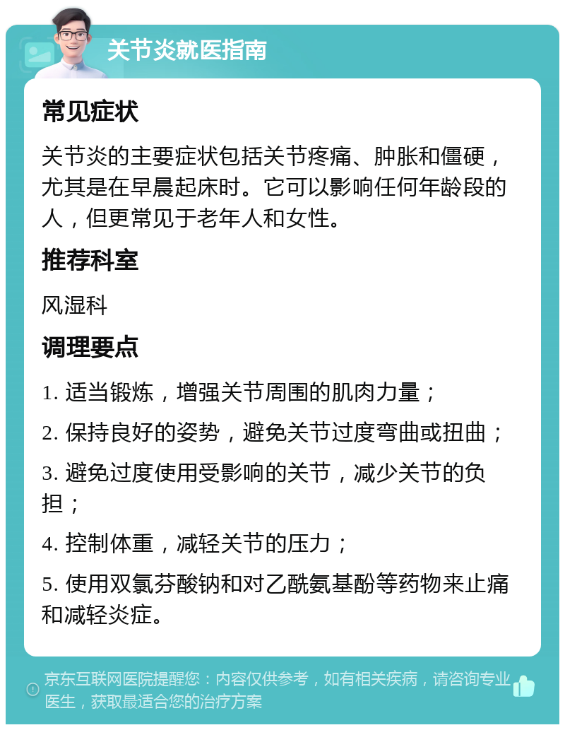 关节炎就医指南 常见症状 关节炎的主要症状包括关节疼痛、肿胀和僵硬，尤其是在早晨起床时。它可以影响任何年龄段的人，但更常见于老年人和女性。 推荐科室 风湿科 调理要点 1. 适当锻炼，增强关节周围的肌肉力量； 2. 保持良好的姿势，避免关节过度弯曲或扭曲； 3. 避免过度使用受影响的关节，减少关节的负担； 4. 控制体重，减轻关节的压力； 5. 使用双氯芬酸钠和对乙酰氨基酚等药物来止痛和减轻炎症。