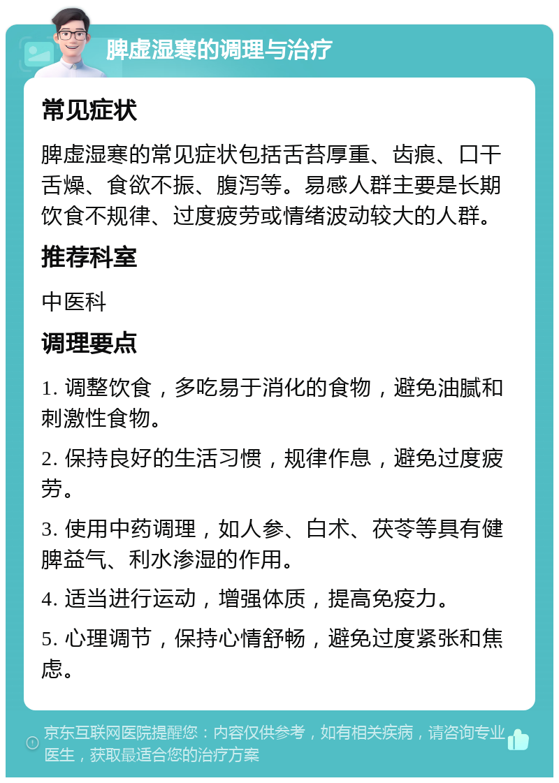 脾虚湿寒的调理与治疗 常见症状 脾虚湿寒的常见症状包括舌苔厚重、齿痕、口干舌燥、食欲不振、腹泻等。易感人群主要是长期饮食不规律、过度疲劳或情绪波动较大的人群。 推荐科室 中医科 调理要点 1. 调整饮食，多吃易于消化的食物，避免油腻和刺激性食物。 2. 保持良好的生活习惯，规律作息，避免过度疲劳。 3. 使用中药调理，如人参、白术、茯苓等具有健脾益气、利水渗湿的作用。 4. 适当进行运动，增强体质，提高免疫力。 5. 心理调节，保持心情舒畅，避免过度紧张和焦虑。