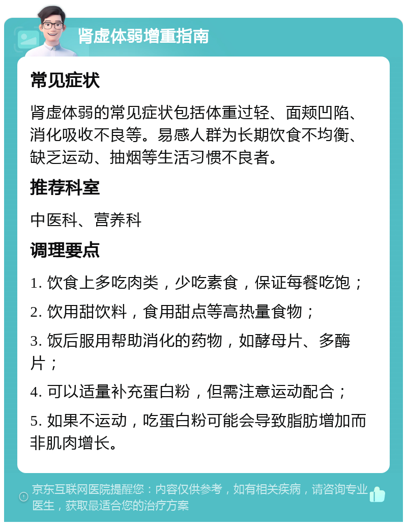 肾虚体弱增重指南 常见症状 肾虚体弱的常见症状包括体重过轻、面颊凹陷、消化吸收不良等。易感人群为长期饮食不均衡、缺乏运动、抽烟等生活习惯不良者。 推荐科室 中医科、营养科 调理要点 1. 饮食上多吃肉类，少吃素食，保证每餐吃饱； 2. 饮用甜饮料，食用甜点等高热量食物； 3. 饭后服用帮助消化的药物，如酵母片、多酶片； 4. 可以适量补充蛋白粉，但需注意运动配合； 5. 如果不运动，吃蛋白粉可能会导致脂肪增加而非肌肉增长。