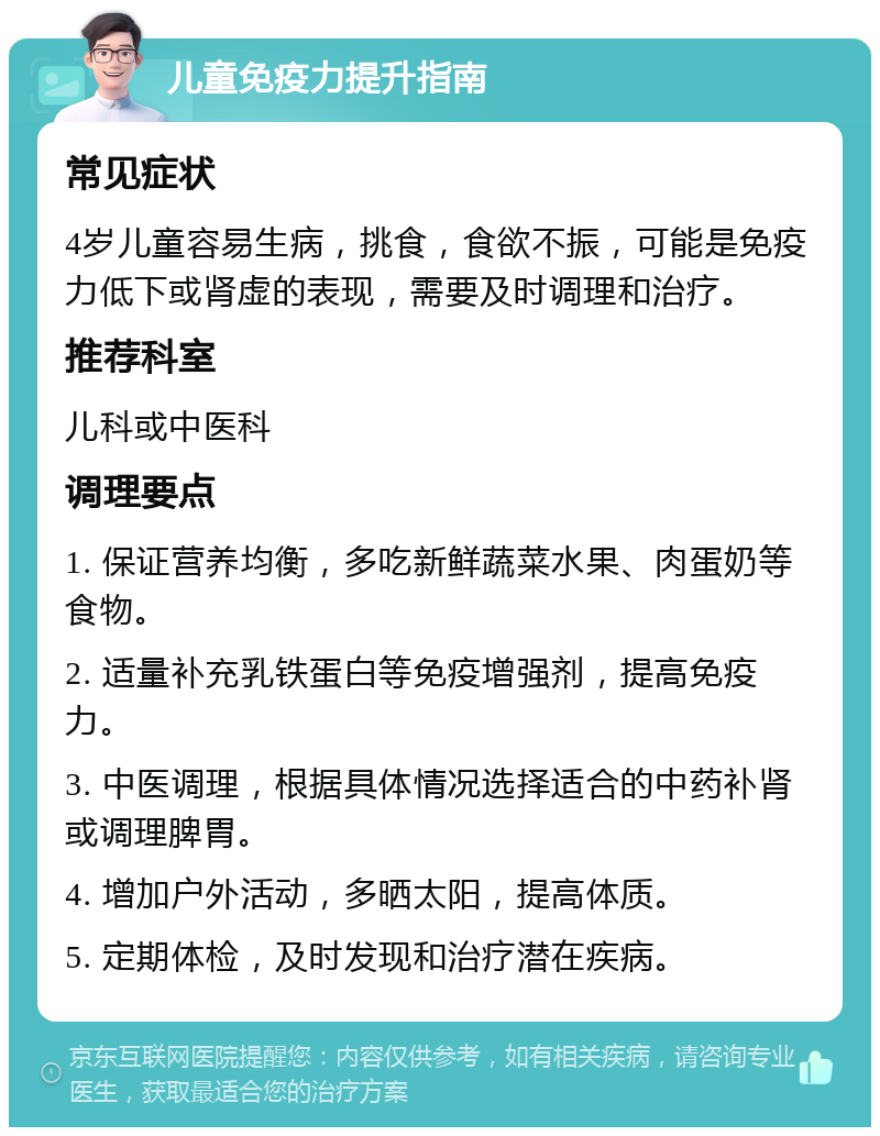 儿童免疫力提升指南 常见症状 4岁儿童容易生病，挑食，食欲不振，可能是免疫力低下或肾虚的表现，需要及时调理和治疗。 推荐科室 儿科或中医科 调理要点 1. 保证营养均衡，多吃新鲜蔬菜水果、肉蛋奶等食物。 2. 适量补充乳铁蛋白等免疫增强剂，提高免疫力。 3. 中医调理，根据具体情况选择适合的中药补肾或调理脾胃。 4. 增加户外活动，多晒太阳，提高体质。 5. 定期体检，及时发现和治疗潜在疾病。