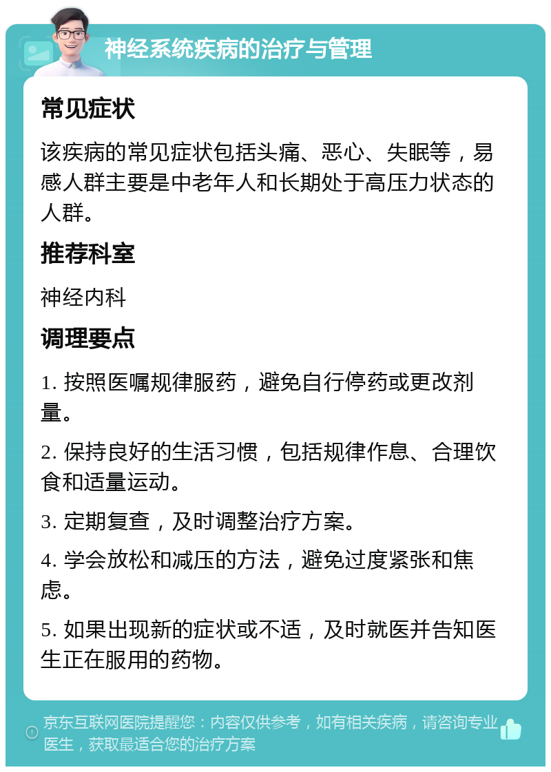 神经系统疾病的治疗与管理 常见症状 该疾病的常见症状包括头痛、恶心、失眠等，易感人群主要是中老年人和长期处于高压力状态的人群。 推荐科室 神经内科 调理要点 1. 按照医嘱规律服药，避免自行停药或更改剂量。 2. 保持良好的生活习惯，包括规律作息、合理饮食和适量运动。 3. 定期复查，及时调整治疗方案。 4. 学会放松和减压的方法，避免过度紧张和焦虑。 5. 如果出现新的症状或不适，及时就医并告知医生正在服用的药物。