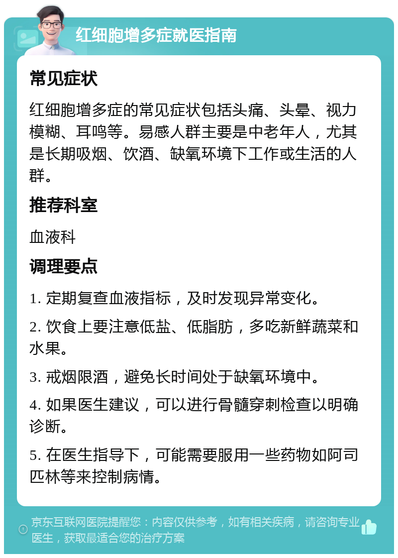 红细胞增多症就医指南 常见症状 红细胞增多症的常见症状包括头痛、头晕、视力模糊、耳鸣等。易感人群主要是中老年人，尤其是长期吸烟、饮酒、缺氧环境下工作或生活的人群。 推荐科室 血液科 调理要点 1. 定期复查血液指标，及时发现异常变化。 2. 饮食上要注意低盐、低脂肪，多吃新鲜蔬菜和水果。 3. 戒烟限酒，避免长时间处于缺氧环境中。 4. 如果医生建议，可以进行骨髓穿刺检查以明确诊断。 5. 在医生指导下，可能需要服用一些药物如阿司匹林等来控制病情。