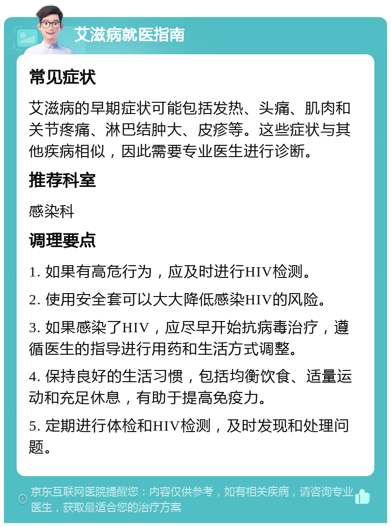 艾滋病就医指南 常见症状 艾滋病的早期症状可能包括发热、头痛、肌肉和关节疼痛、淋巴结肿大、皮疹等。这些症状与其他疾病相似，因此需要专业医生进行诊断。 推荐科室 感染科 调理要点 1. 如果有高危行为，应及时进行HIV检测。 2. 使用安全套可以大大降低感染HIV的风险。 3. 如果感染了HIV，应尽早开始抗病毒治疗，遵循医生的指导进行用药和生活方式调整。 4. 保持良好的生活习惯，包括均衡饮食、适量运动和充足休息，有助于提高免疫力。 5. 定期进行体检和HIV检测，及时发现和处理问题。