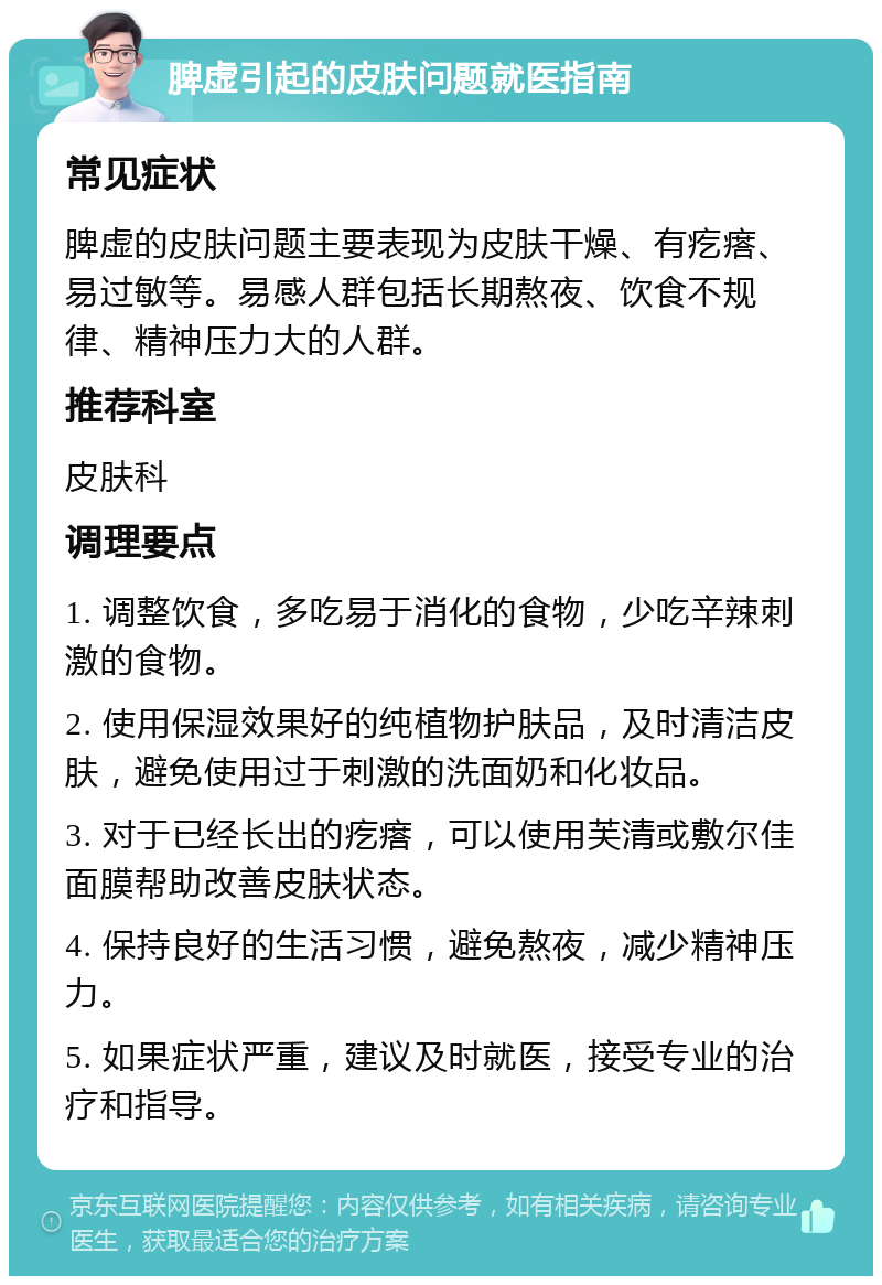 脾虚引起的皮肤问题就医指南 常见症状 脾虚的皮肤问题主要表现为皮肤干燥、有疙瘩、易过敏等。易感人群包括长期熬夜、饮食不规律、精神压力大的人群。 推荐科室 皮肤科 调理要点 1. 调整饮食，多吃易于消化的食物，少吃辛辣刺激的食物。 2. 使用保湿效果好的纯植物护肤品，及时清洁皮肤，避免使用过于刺激的洗面奶和化妆品。 3. 对于已经长出的疙瘩，可以使用芙清或敷尔佳面膜帮助改善皮肤状态。 4. 保持良好的生活习惯，避免熬夜，减少精神压力。 5. 如果症状严重，建议及时就医，接受专业的治疗和指导。