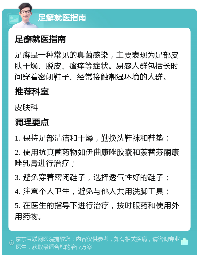 足癣就医指南 足癣就医指南 足癣是一种常见的真菌感染，主要表现为足部皮肤干燥、脱皮、瘙痒等症状。易感人群包括长时间穿着密闭鞋子、经常接触潮湿环境的人群。 推荐科室 皮肤科 调理要点 1. 保持足部清洁和干燥，勤换洗鞋袜和鞋垫； 2. 使用抗真菌药物如伊曲康唑胶囊和萘替芬酮康唑乳膏进行治疗； 3. 避免穿着密闭鞋子，选择透气性好的鞋子； 4. 注意个人卫生，避免与他人共用洗脚工具； 5. 在医生的指导下进行治疗，按时服药和使用外用药物。