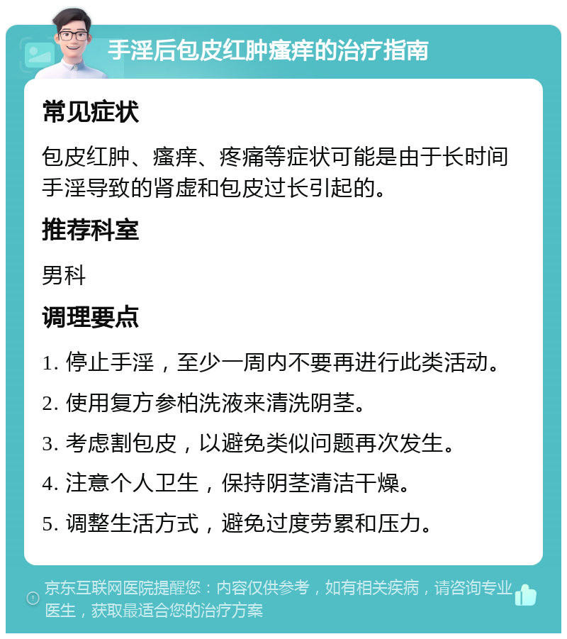 手淫后包皮红肿瘙痒的治疗指南 常见症状 包皮红肿、瘙痒、疼痛等症状可能是由于长时间手淫导致的肾虚和包皮过长引起的。 推荐科室 男科 调理要点 1. 停止手淫，至少一周内不要再进行此类活动。 2. 使用复方参柏洗液来清洗阴茎。 3. 考虑割包皮，以避免类似问题再次发生。 4. 注意个人卫生，保持阴茎清洁干燥。 5. 调整生活方式，避免过度劳累和压力。