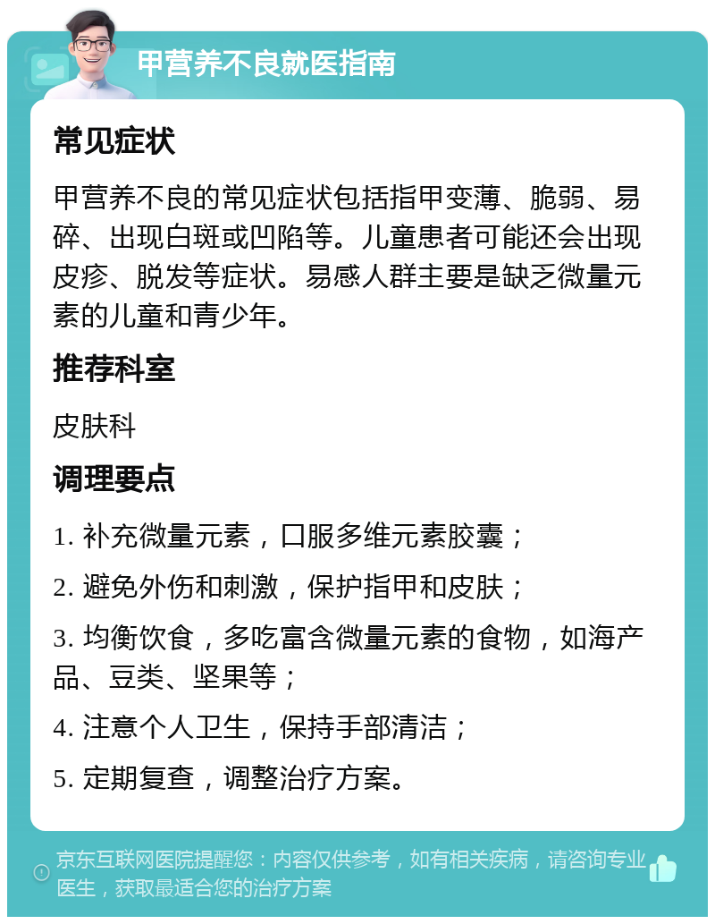 甲营养不良就医指南 常见症状 甲营养不良的常见症状包括指甲变薄、脆弱、易碎、出现白斑或凹陷等。儿童患者可能还会出现皮疹、脱发等症状。易感人群主要是缺乏微量元素的儿童和青少年。 推荐科室 皮肤科 调理要点 1. 补充微量元素，口服多维元素胶囊； 2. 避免外伤和刺激，保护指甲和皮肤； 3. 均衡饮食，多吃富含微量元素的食物，如海产品、豆类、坚果等； 4. 注意个人卫生，保持手部清洁； 5. 定期复查，调整治疗方案。