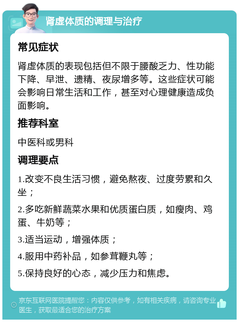 肾虚体质的调理与治疗 常见症状 肾虚体质的表现包括但不限于腰酸乏力、性功能下降、早泄、遗精、夜尿增多等。这些症状可能会影响日常生活和工作，甚至对心理健康造成负面影响。 推荐科室 中医科或男科 调理要点 1.改变不良生活习惯，避免熬夜、过度劳累和久坐； 2.多吃新鲜蔬菜水果和优质蛋白质，如瘦肉、鸡蛋、牛奶等； 3.适当运动，增强体质； 4.服用中药补品，如参茸鞭丸等； 5.保持良好的心态，减少压力和焦虑。