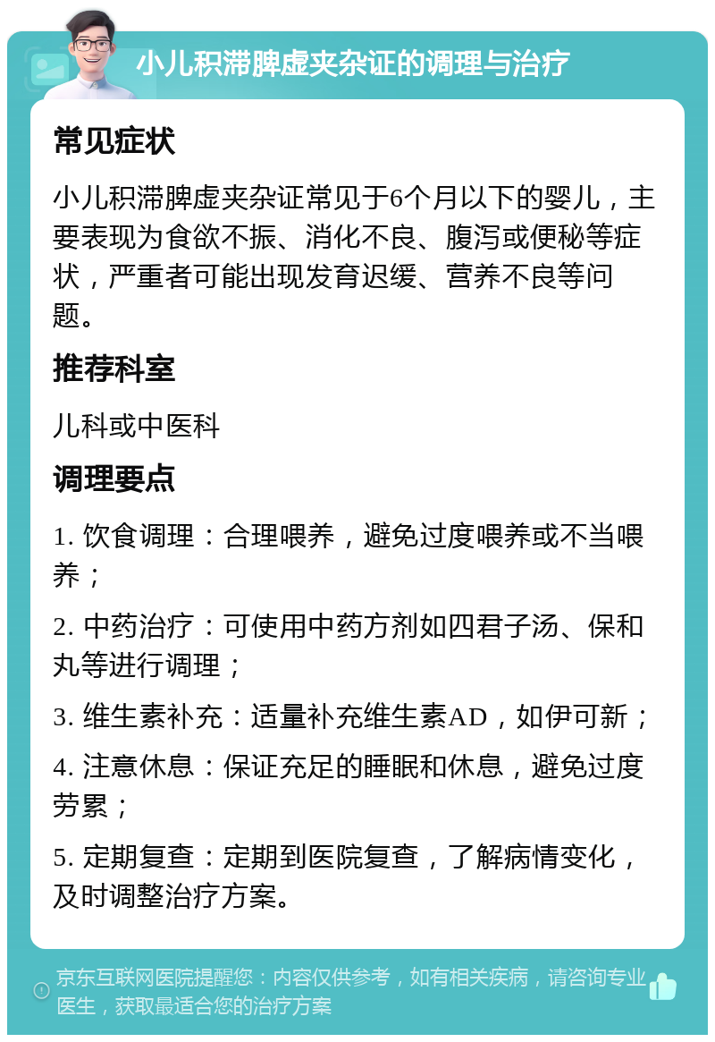 小儿积滞脾虚夹杂证的调理与治疗 常见症状 小儿积滞脾虚夹杂证常见于6个月以下的婴儿，主要表现为食欲不振、消化不良、腹泻或便秘等症状，严重者可能出现发育迟缓、营养不良等问题。 推荐科室 儿科或中医科 调理要点 1. 饮食调理：合理喂养，避免过度喂养或不当喂养； 2. 中药治疗：可使用中药方剂如四君子汤、保和丸等进行调理； 3. 维生素补充：适量补充维生素AD，如伊可新； 4. 注意休息：保证充足的睡眠和休息，避免过度劳累； 5. 定期复查：定期到医院复查，了解病情变化，及时调整治疗方案。