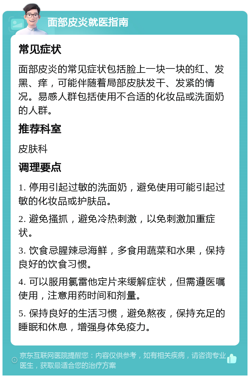 面部皮炎就医指南 常见症状 面部皮炎的常见症状包括脸上一块一块的红、发黑、痒，可能伴随着局部皮肤发干、发紧的情况。易感人群包括使用不合适的化妆品或洗面奶的人群。 推荐科室 皮肤科 调理要点 1. 停用引起过敏的洗面奶，避免使用可能引起过敏的化妆品或护肤品。 2. 避免搔抓，避免冷热刺激，以免刺激加重症状。 3. 饮食忌腥辣忌海鲜，多食用蔬菜和水果，保持良好的饮食习惯。 4. 可以服用氯雷他定片来缓解症状，但需遵医嘱使用，注意用药时间和剂量。 5. 保持良好的生活习惯，避免熬夜，保持充足的睡眠和休息，增强身体免疫力。