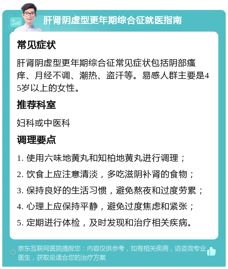 肝肾阴虚型更年期综合征就医指南 常见症状 肝肾阴虚型更年期综合征常见症状包括阴部瘙痒、月经不调、潮热、盗汗等。易感人群主要是45岁以上的女性。 推荐科室 妇科或中医科 调理要点 1. 使用六味地黄丸和知柏地黄丸进行调理； 2. 饮食上应注意清淡，多吃滋阴补肾的食物； 3. 保持良好的生活习惯，避免熬夜和过度劳累； 4. 心理上应保持平静，避免过度焦虑和紧张； 5. 定期进行体检，及时发现和治疗相关疾病。