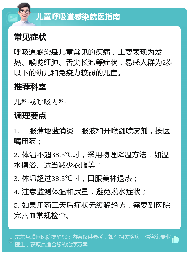 儿童呼吸道感染就医指南 常见症状 呼吸道感染是儿童常见的疾病，主要表现为发热、喉咙红肿、舌尖长泡等症状，易感人群为2岁以下的幼儿和免疫力较弱的儿童。 推荐科室 儿科或呼吸内科 调理要点 1. 口服蒲地蓝消炎口服液和开喉剑喷雾剂，按医嘱用药； 2. 体温不超38.5℃时，采用物理降温方法，如温水擦浴、适当减少衣服等； 3. 体温超过38.5℃时，口服美林退热； 4. 注意监测体温和尿量，避免脱水症状； 5. 如果用药三天后症状无缓解趋势，需要到医院完善血常规检查。