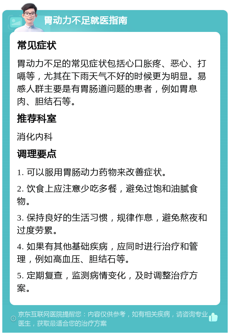 胃动力不足就医指南 常见症状 胃动力不足的常见症状包括心口胀疼、恶心、打嗝等，尤其在下雨天气不好的时候更为明显。易感人群主要是有胃肠道问题的患者，例如胃息肉、胆结石等。 推荐科室 消化内科 调理要点 1. 可以服用胃肠动力药物来改善症状。 2. 饮食上应注意少吃多餐，避免过饱和油腻食物。 3. 保持良好的生活习惯，规律作息，避免熬夜和过度劳累。 4. 如果有其他基础疾病，应同时进行治疗和管理，例如高血压、胆结石等。 5. 定期复查，监测病情变化，及时调整治疗方案。