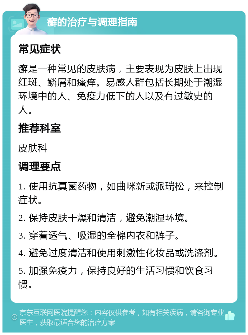 癣的治疗与调理指南 常见症状 癣是一种常见的皮肤病，主要表现为皮肤上出现红斑、鳞屑和瘙痒。易感人群包括长期处于潮湿环境中的人、免疫力低下的人以及有过敏史的人。 推荐科室 皮肤科 调理要点 1. 使用抗真菌药物，如曲咪新或派瑞松，来控制症状。 2. 保持皮肤干燥和清洁，避免潮湿环境。 3. 穿着透气、吸湿的全棉内衣和裤子。 4. 避免过度清洁和使用刺激性化妆品或洗涤剂。 5. 加强免疫力，保持良好的生活习惯和饮食习惯。