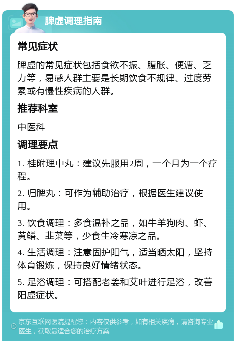 脾虚调理指南 常见症状 脾虚的常见症状包括食欲不振、腹胀、便溏、乏力等，易感人群主要是长期饮食不规律、过度劳累或有慢性疾病的人群。 推荐科室 中医科 调理要点 1. 桂附理中丸：建议先服用2周，一个月为一个疗程。 2. 归脾丸：可作为辅助治疗，根据医生建议使用。 3. 饮食调理：多食温补之品，如牛羊狗肉、虾、黄鳝、韭菜等，少食生冷寒凉之品。 4. 生活调理：注意固护阳气，适当晒太阳，坚持体育锻炼，保持良好情绪状态。 5. 足浴调理：可搭配老姜和艾叶进行足浴，改善阳虚症状。