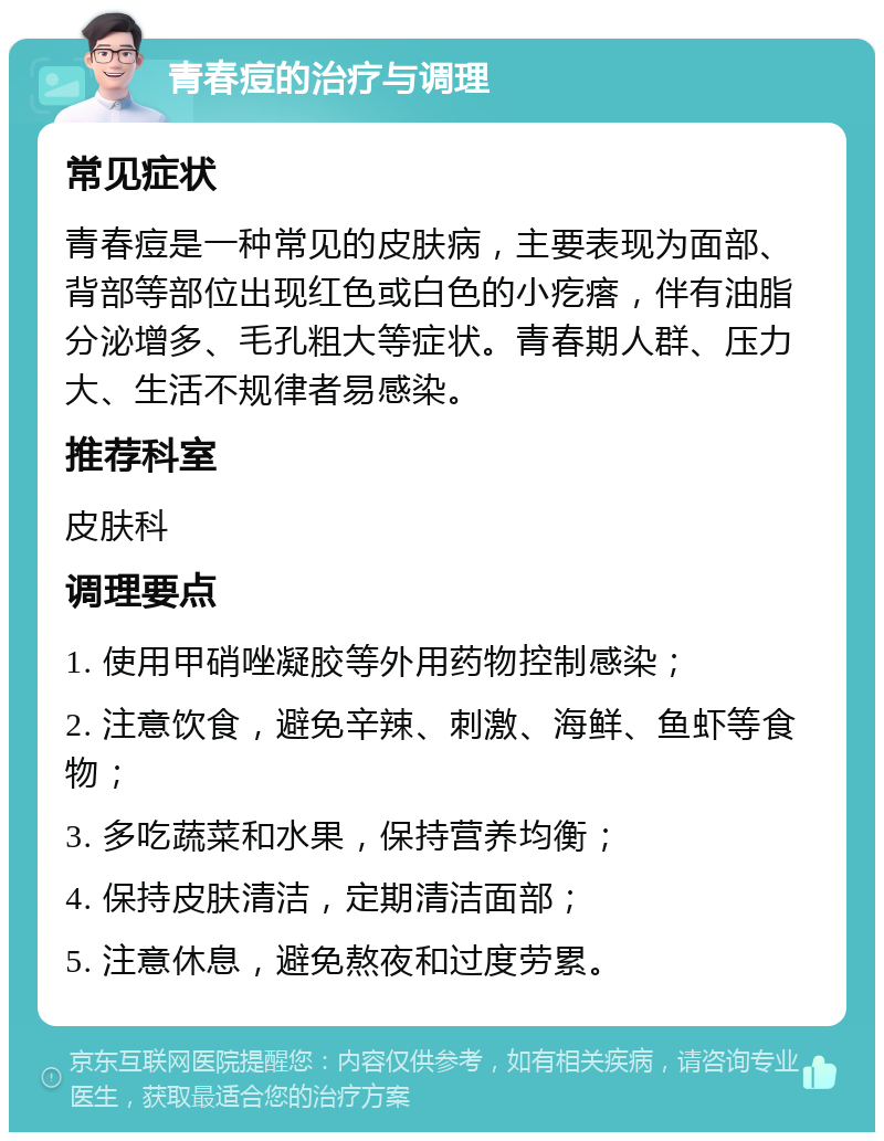 青春痘的治疗与调理 常见症状 青春痘是一种常见的皮肤病，主要表现为面部、背部等部位出现红色或白色的小疙瘩，伴有油脂分泌增多、毛孔粗大等症状。青春期人群、压力大、生活不规律者易感染。 推荐科室 皮肤科 调理要点 1. 使用甲硝唑凝胶等外用药物控制感染； 2. 注意饮食，避免辛辣、刺激、海鲜、鱼虾等食物； 3. 多吃蔬菜和水果，保持营养均衡； 4. 保持皮肤清洁，定期清洁面部； 5. 注意休息，避免熬夜和过度劳累。