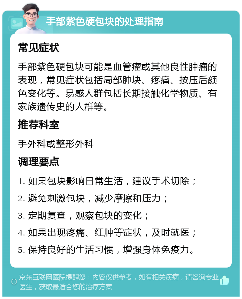 手部紫色硬包块的处理指南 常见症状 手部紫色硬包块可能是血管瘤或其他良性肿瘤的表现，常见症状包括局部肿块、疼痛、按压后颜色变化等。易感人群包括长期接触化学物质、有家族遗传史的人群等。 推荐科室 手外科或整形外科 调理要点 1. 如果包块影响日常生活，建议手术切除； 2. 避免刺激包块，减少摩擦和压力； 3. 定期复查，观察包块的变化； 4. 如果出现疼痛、红肿等症状，及时就医； 5. 保持良好的生活习惯，增强身体免疫力。