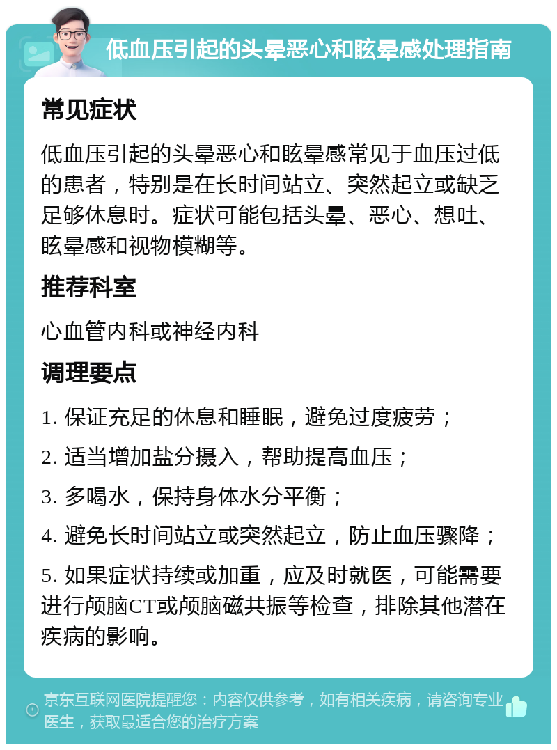 低血压引起的头晕恶心和眩晕感处理指南 常见症状 低血压引起的头晕恶心和眩晕感常见于血压过低的患者，特别是在长时间站立、突然起立或缺乏足够休息时。症状可能包括头晕、恶心、想吐、眩晕感和视物模糊等。 推荐科室 心血管内科或神经内科 调理要点 1. 保证充足的休息和睡眠，避免过度疲劳； 2. 适当增加盐分摄入，帮助提高血压； 3. 多喝水，保持身体水分平衡； 4. 避免长时间站立或突然起立，防止血压骤降； 5. 如果症状持续或加重，应及时就医，可能需要进行颅脑CT或颅脑磁共振等检查，排除其他潜在疾病的影响。