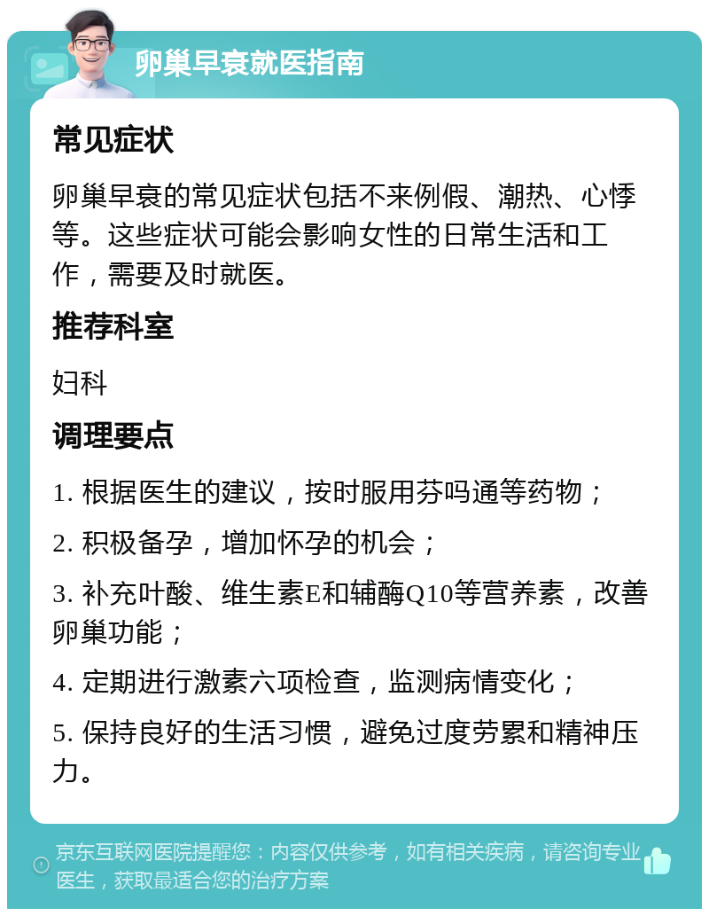 卵巢早衰就医指南 常见症状 卵巢早衰的常见症状包括不来例假、潮热、心悸等。这些症状可能会影响女性的日常生活和工作，需要及时就医。 推荐科室 妇科 调理要点 1. 根据医生的建议，按时服用芬吗通等药物； 2. 积极备孕，增加怀孕的机会； 3. 补充叶酸、维生素E和辅酶Q10等营养素，改善卵巢功能； 4. 定期进行激素六项检查，监测病情变化； 5. 保持良好的生活习惯，避免过度劳累和精神压力。