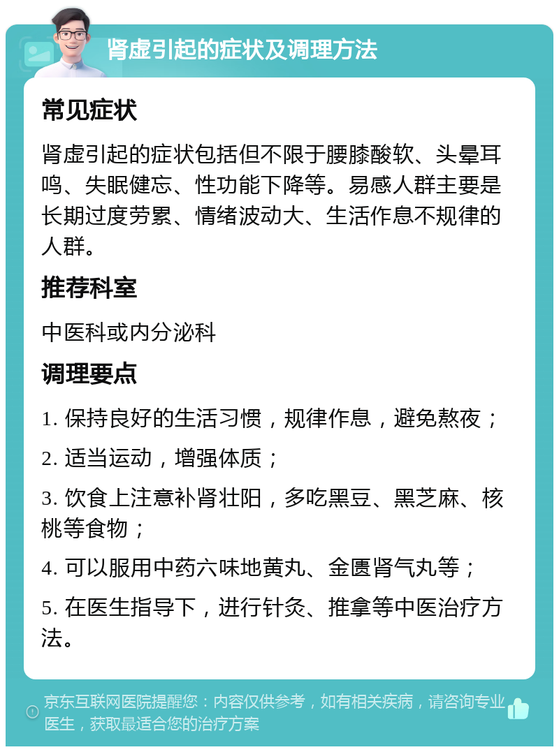 肾虚引起的症状及调理方法 常见症状 肾虚引起的症状包括但不限于腰膝酸软、头晕耳鸣、失眠健忘、性功能下降等。易感人群主要是长期过度劳累、情绪波动大、生活作息不规律的人群。 推荐科室 中医科或内分泌科 调理要点 1. 保持良好的生活习惯，规律作息，避免熬夜； 2. 适当运动，增强体质； 3. 饮食上注意补肾壮阳，多吃黑豆、黑芝麻、核桃等食物； 4. 可以服用中药六味地黄丸、金匮肾气丸等； 5. 在医生指导下，进行针灸、推拿等中医治疗方法。