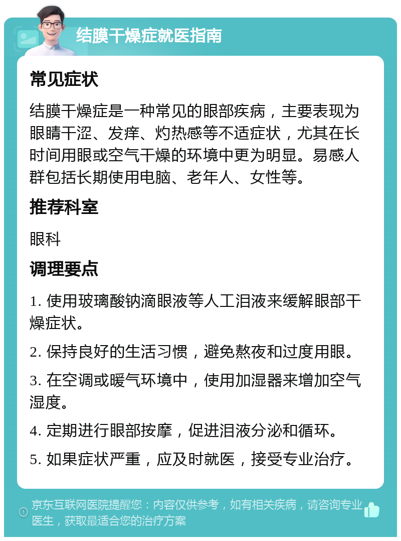 结膜干燥症就医指南 常见症状 结膜干燥症是一种常见的眼部疾病，主要表现为眼睛干涩、发痒、灼热感等不适症状，尤其在长时间用眼或空气干燥的环境中更为明显。易感人群包括长期使用电脑、老年人、女性等。 推荐科室 眼科 调理要点 1. 使用玻璃酸钠滴眼液等人工泪液来缓解眼部干燥症状。 2. 保持良好的生活习惯，避免熬夜和过度用眼。 3. 在空调或暖气环境中，使用加湿器来增加空气湿度。 4. 定期进行眼部按摩，促进泪液分泌和循环。 5. 如果症状严重，应及时就医，接受专业治疗。