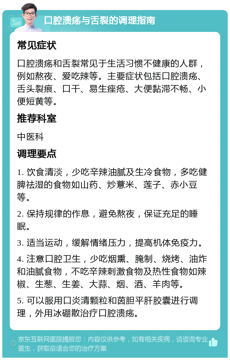 口腔溃疡与舌裂的调理指南 常见症状 口腔溃疡和舌裂常见于生活习惯不健康的人群，例如熬夜、爱吃辣等。主要症状包括口腔溃疡、舌头裂痕、口干、易生痤疮、大便黏滞不畅、小便短黄等。 推荐科室 中医科 调理要点 1. 饮食清淡，少吃辛辣油腻及生冷食物，多吃健脾祛湿的食物如山药、炒薏米、莲子、赤小豆等。 2. 保持规律的作息，避免熬夜，保证充足的睡眠。 3. 适当运动，缓解情绪压力，提高机体免疫力。 4. 注意口腔卫生，少吃烟熏、腌制、烧烤、油炸和油腻食物，不吃辛辣刺激食物及热性食物如辣椒、生葱、生姜、大蒜、烟、酒、羊肉等。 5. 可以服用口炎清颗粒和茵胆平肝胶囊进行调理，外用冰硼散治疗口腔溃疡。