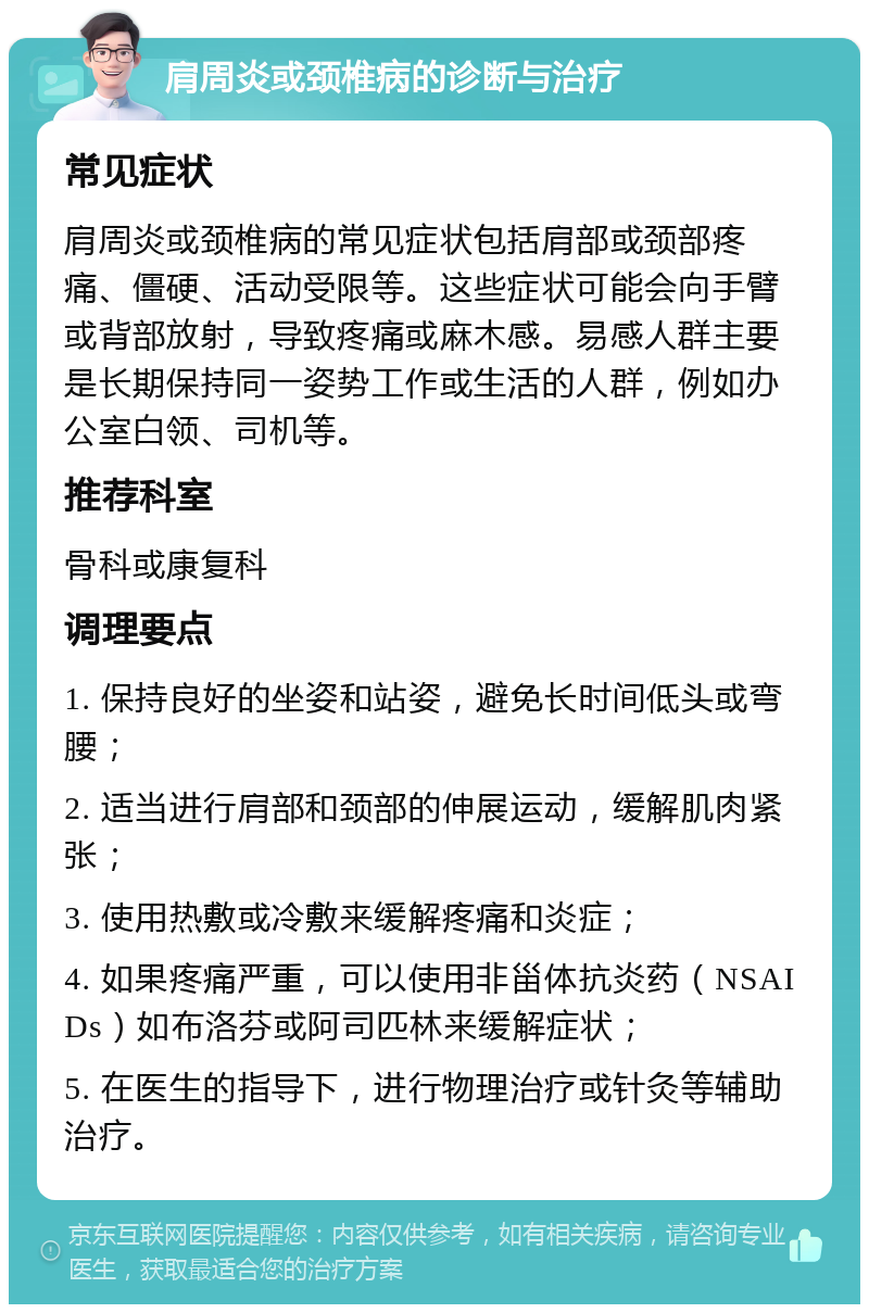 肩周炎或颈椎病的诊断与治疗 常见症状 肩周炎或颈椎病的常见症状包括肩部或颈部疼痛、僵硬、活动受限等。这些症状可能会向手臂或背部放射，导致疼痛或麻木感。易感人群主要是长期保持同一姿势工作或生活的人群，例如办公室白领、司机等。 推荐科室 骨科或康复科 调理要点 1. 保持良好的坐姿和站姿，避免长时间低头或弯腰； 2. 适当进行肩部和颈部的伸展运动，缓解肌肉紧张； 3. 使用热敷或冷敷来缓解疼痛和炎症； 4. 如果疼痛严重，可以使用非甾体抗炎药（NSAIDs）如布洛芬或阿司匹林来缓解症状； 5. 在医生的指导下，进行物理治疗或针灸等辅助治疗。