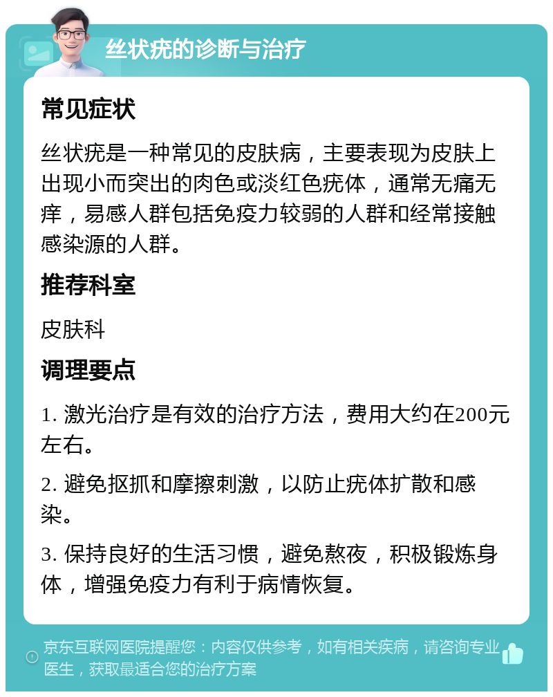 丝状疣的诊断与治疗 常见症状 丝状疣是一种常见的皮肤病，主要表现为皮肤上出现小而突出的肉色或淡红色疣体，通常无痛无痒，易感人群包括免疫力较弱的人群和经常接触感染源的人群。 推荐科室 皮肤科 调理要点 1. 激光治疗是有效的治疗方法，费用大约在200元左右。 2. 避免抠抓和摩擦刺激，以防止疣体扩散和感染。 3. 保持良好的生活习惯，避免熬夜，积极锻炼身体，增强免疫力有利于病情恢复。