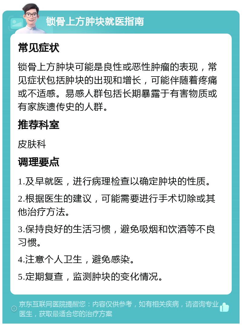 锁骨上方肿块就医指南 常见症状 锁骨上方肿块可能是良性或恶性肿瘤的表现，常见症状包括肿块的出现和增长，可能伴随着疼痛或不适感。易感人群包括长期暴露于有害物质或有家族遗传史的人群。 推荐科室 皮肤科 调理要点 1.及早就医，进行病理检查以确定肿块的性质。 2.根据医生的建议，可能需要进行手术切除或其他治疗方法。 3.保持良好的生活习惯，避免吸烟和饮酒等不良习惯。 4.注意个人卫生，避免感染。 5.定期复查，监测肿块的变化情况。