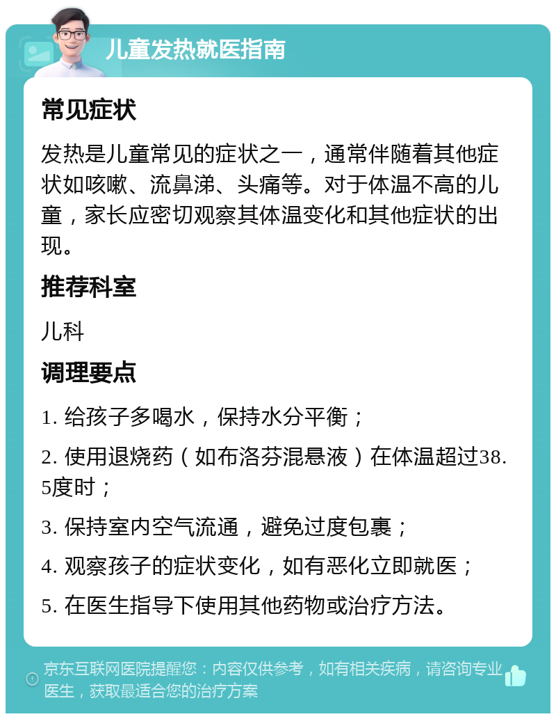 儿童发热就医指南 常见症状 发热是儿童常见的症状之一，通常伴随着其他症状如咳嗽、流鼻涕、头痛等。对于体温不高的儿童，家长应密切观察其体温变化和其他症状的出现。 推荐科室 儿科 调理要点 1. 给孩子多喝水，保持水分平衡； 2. 使用退烧药（如布洛芬混悬液）在体温超过38.5度时； 3. 保持室内空气流通，避免过度包裹； 4. 观察孩子的症状变化，如有恶化立即就医； 5. 在医生指导下使用其他药物或治疗方法。