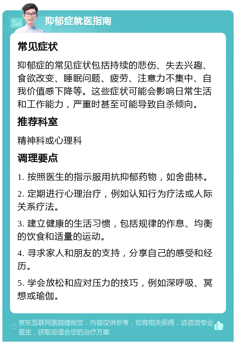 抑郁症就医指南 常见症状 抑郁症的常见症状包括持续的悲伤、失去兴趣、食欲改变、睡眠问题、疲劳、注意力不集中、自我价值感下降等。这些症状可能会影响日常生活和工作能力，严重时甚至可能导致自杀倾向。 推荐科室 精神科或心理科 调理要点 1. 按照医生的指示服用抗抑郁药物，如舍曲林。 2. 定期进行心理治疗，例如认知行为疗法或人际关系疗法。 3. 建立健康的生活习惯，包括规律的作息、均衡的饮食和适量的运动。 4. 寻求家人和朋友的支持，分享自己的感受和经历。 5. 学会放松和应对压力的技巧，例如深呼吸、冥想或瑜伽。