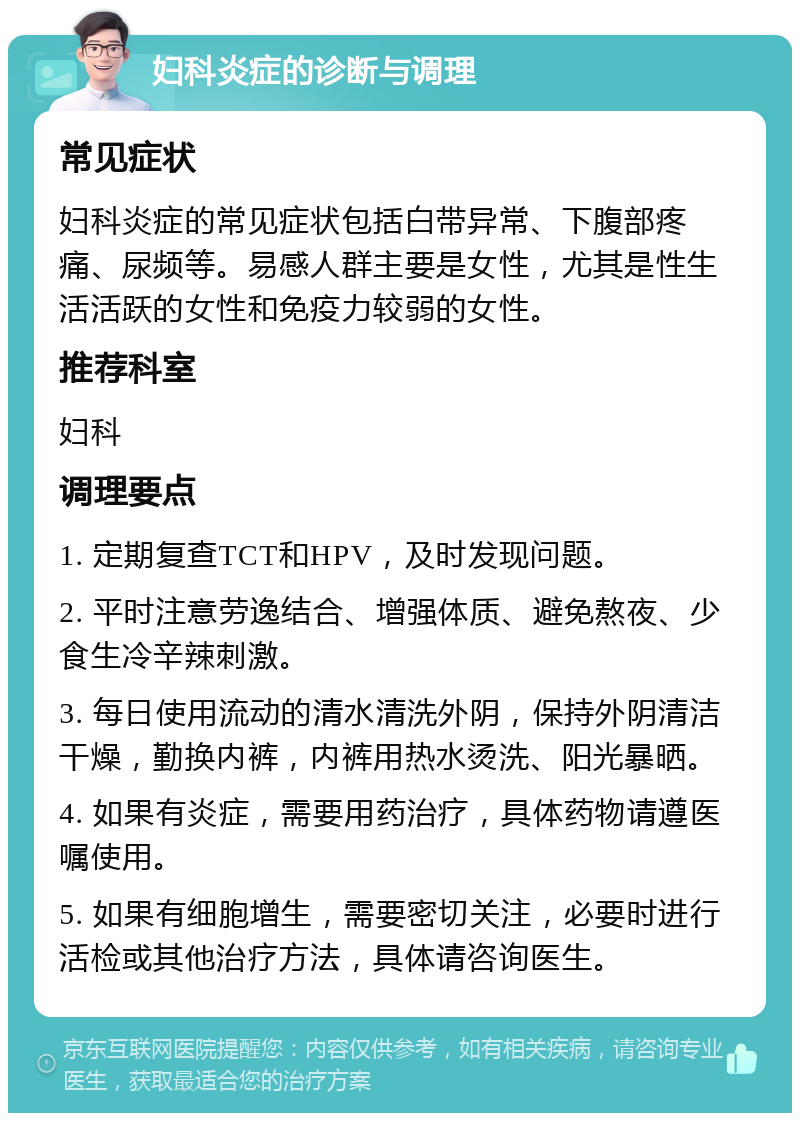 妇科炎症的诊断与调理 常见症状 妇科炎症的常见症状包括白带异常、下腹部疼痛、尿频等。易感人群主要是女性，尤其是性生活活跃的女性和免疫力较弱的女性。 推荐科室 妇科 调理要点 1. 定期复查TCT和HPV，及时发现问题。 2. 平时注意劳逸结合、增强体质、避免熬夜、少食生冷辛辣刺激。 3. 每日使用流动的清水清洗外阴，保持外阴清洁干燥，勤换内裤，内裤用热水烫洗、阳光暴晒。 4. 如果有炎症，需要用药治疗，具体药物请遵医嘱使用。 5. 如果有细胞增生，需要密切关注，必要时进行活检或其他治疗方法，具体请咨询医生。