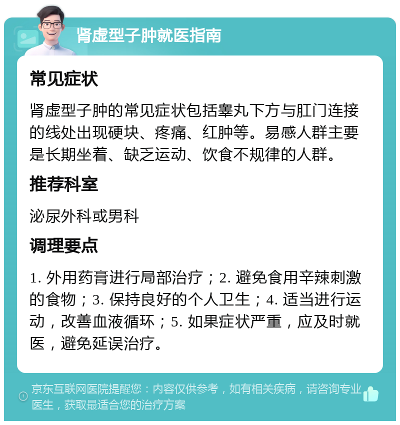 肾虚型子肿就医指南 常见症状 肾虚型子肿的常见症状包括睾丸下方与肛门连接的线处出现硬块、疼痛、红肿等。易感人群主要是长期坐着、缺乏运动、饮食不规律的人群。 推荐科室 泌尿外科或男科 调理要点 1. 外用药膏进行局部治疗；2. 避免食用辛辣刺激的食物；3. 保持良好的个人卫生；4. 适当进行运动，改善血液循环；5. 如果症状严重，应及时就医，避免延误治疗。