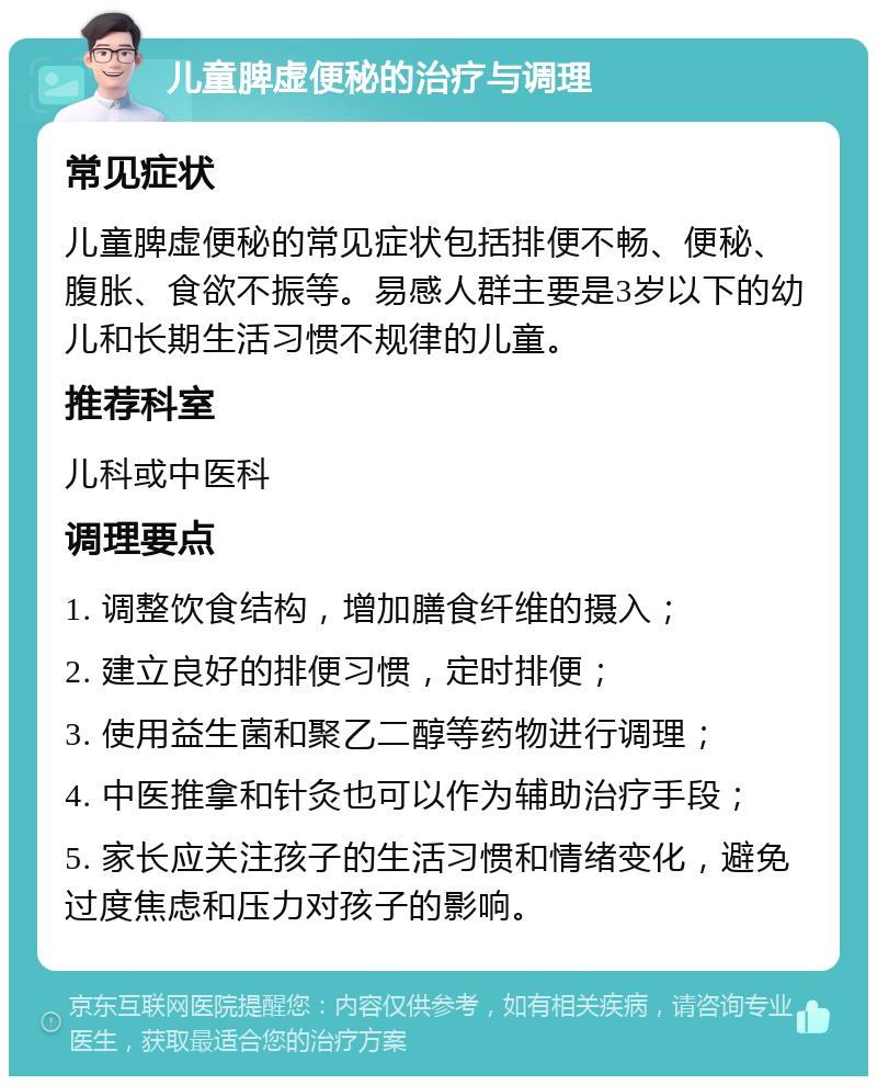 儿童脾虚便秘的治疗与调理 常见症状 儿童脾虚便秘的常见症状包括排便不畅、便秘、腹胀、食欲不振等。易感人群主要是3岁以下的幼儿和长期生活习惯不规律的儿童。 推荐科室 儿科或中医科 调理要点 1. 调整饮食结构，增加膳食纤维的摄入； 2. 建立良好的排便习惯，定时排便； 3. 使用益生菌和聚乙二醇等药物进行调理； 4. 中医推拿和针灸也可以作为辅助治疗手段； 5. 家长应关注孩子的生活习惯和情绪变化，避免过度焦虑和压力对孩子的影响。