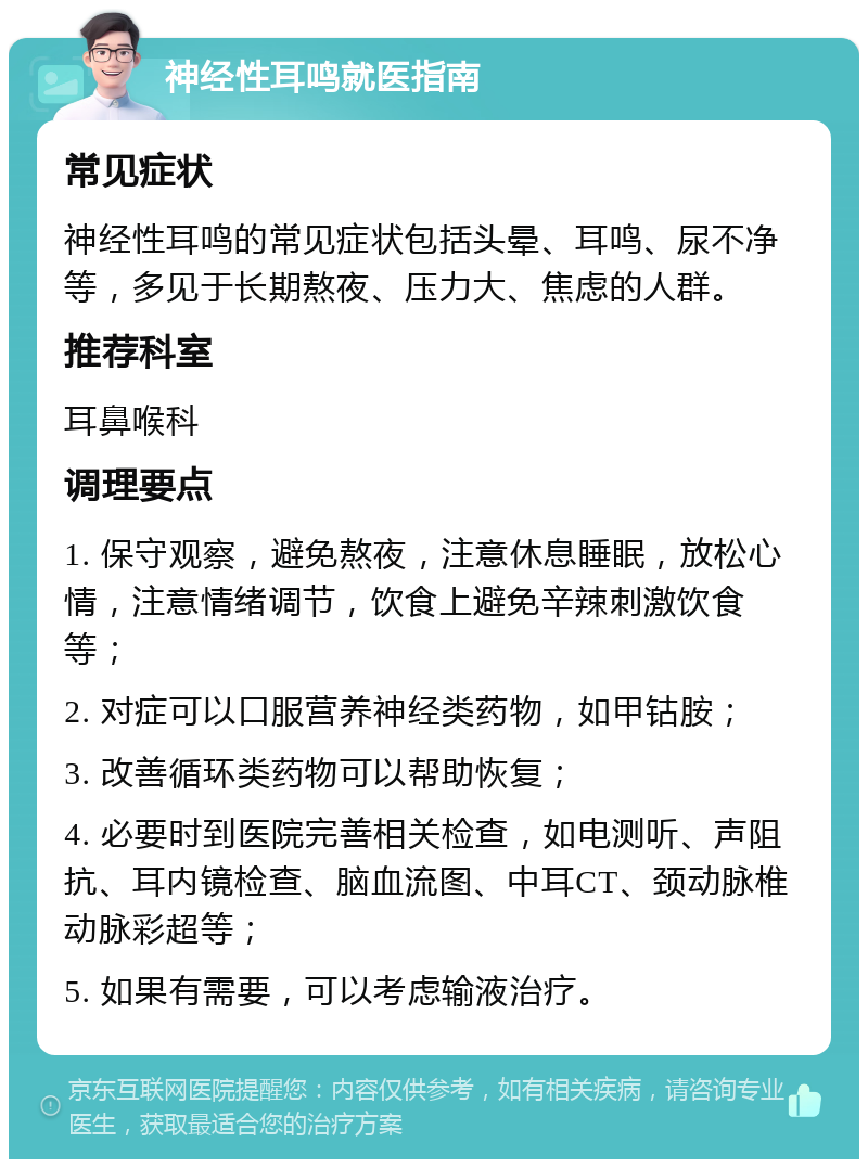 神经性耳鸣就医指南 常见症状 神经性耳鸣的常见症状包括头晕、耳鸣、尿不净等，多见于长期熬夜、压力大、焦虑的人群。 推荐科室 耳鼻喉科 调理要点 1. 保守观察，避免熬夜，注意休息睡眠，放松心情，注意情绪调节，饮食上避免辛辣刺激饮食等； 2. 对症可以口服营养神经类药物，如甲钴胺； 3. 改善循环类药物可以帮助恢复； 4. 必要时到医院完善相关检查，如电测听、声阻抗、耳内镜检查、脑血流图、中耳CT、颈动脉椎动脉彩超等； 5. 如果有需要，可以考虑输液治疗。