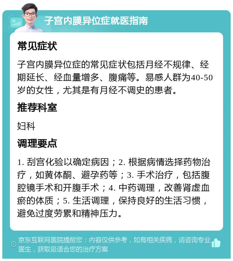 子宫内膜异位症就医指南 常见症状 子宫内膜异位症的常见症状包括月经不规律、经期延长、经血量增多、腹痛等。易感人群为40-50岁的女性，尤其是有月经不调史的患者。 推荐科室 妇科 调理要点 1. 刮宫化验以确定病因；2. 根据病情选择药物治疗，如黄体酮、避孕药等；3. 手术治疗，包括腹腔镜手术和开腹手术；4. 中药调理，改善肾虚血瘀的体质；5. 生活调理，保持良好的生活习惯，避免过度劳累和精神压力。