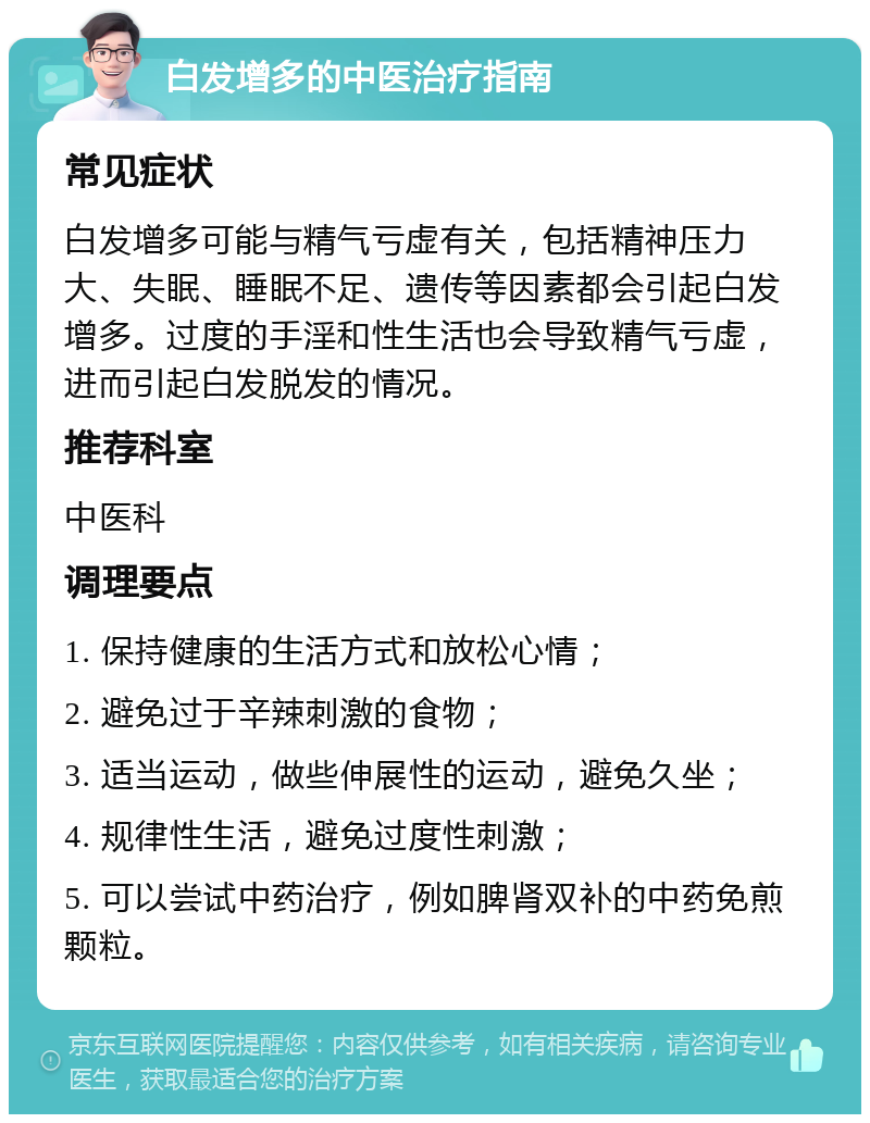 白发增多的中医治疗指南 常见症状 白发增多可能与精气亏虚有关，包括精神压力大、失眠、睡眠不足、遗传等因素都会引起白发增多。过度的手淫和性生活也会导致精气亏虚，进而引起白发脱发的情况。 推荐科室 中医科 调理要点 1. 保持健康的生活方式和放松心情； 2. 避免过于辛辣刺激的食物； 3. 适当运动，做些伸展性的运动，避免久坐； 4. 规律性生活，避免过度性刺激； 5. 可以尝试中药治疗，例如脾肾双补的中药免煎颗粒。