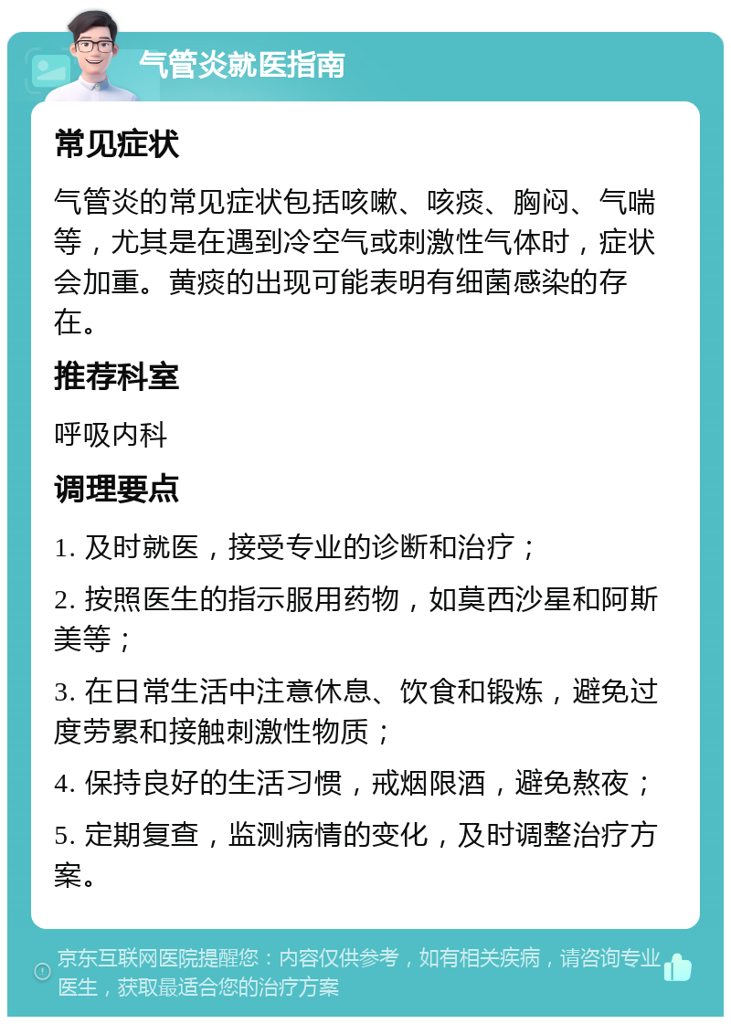 气管炎就医指南 常见症状 气管炎的常见症状包括咳嗽、咳痰、胸闷、气喘等，尤其是在遇到冷空气或刺激性气体时，症状会加重。黄痰的出现可能表明有细菌感染的存在。 推荐科室 呼吸内科 调理要点 1. 及时就医，接受专业的诊断和治疗； 2. 按照医生的指示服用药物，如莫西沙星和阿斯美等； 3. 在日常生活中注意休息、饮食和锻炼，避免过度劳累和接触刺激性物质； 4. 保持良好的生活习惯，戒烟限酒，避免熬夜； 5. 定期复查，监测病情的变化，及时调整治疗方案。