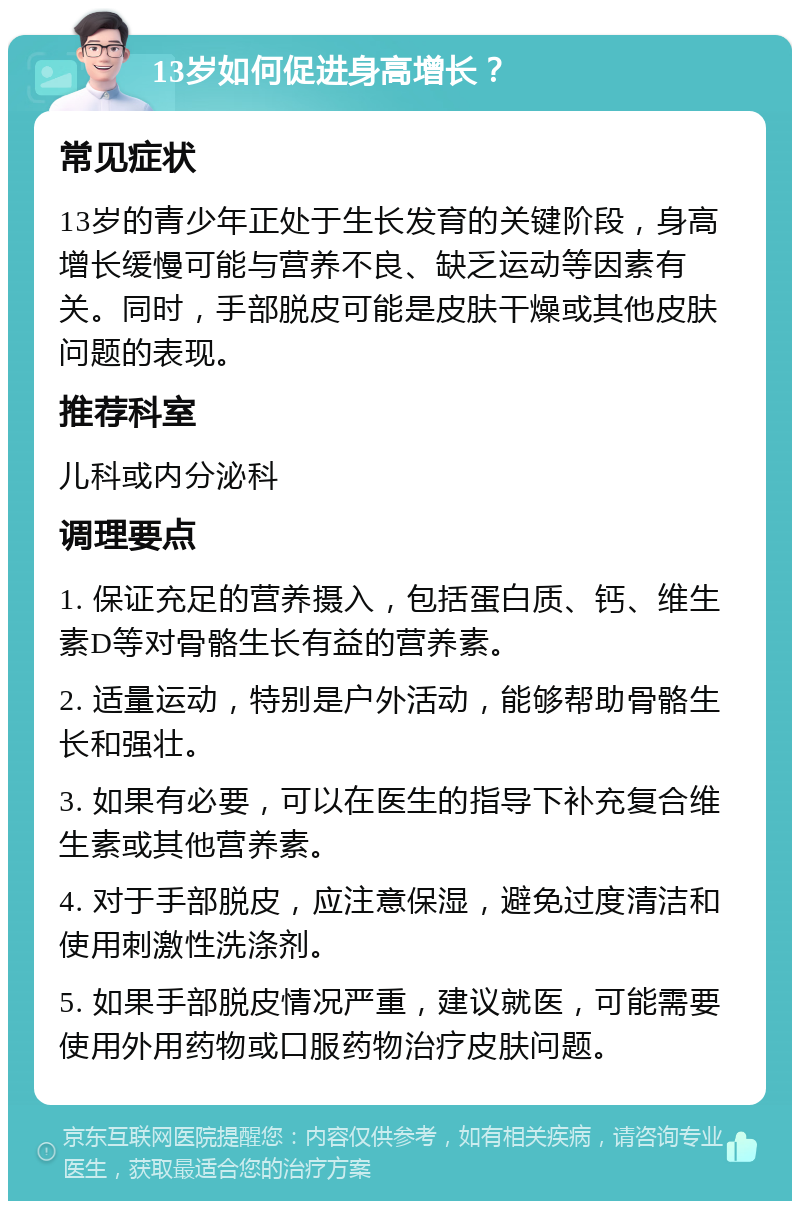 13岁如何促进身高增长？ 常见症状 13岁的青少年正处于生长发育的关键阶段，身高增长缓慢可能与营养不良、缺乏运动等因素有关。同时，手部脱皮可能是皮肤干燥或其他皮肤问题的表现。 推荐科室 儿科或内分泌科 调理要点 1. 保证充足的营养摄入，包括蛋白质、钙、维生素D等对骨骼生长有益的营养素。 2. 适量运动，特别是户外活动，能够帮助骨骼生长和强壮。 3. 如果有必要，可以在医生的指导下补充复合维生素或其他营养素。 4. 对于手部脱皮，应注意保湿，避免过度清洁和使用刺激性洗涤剂。 5. 如果手部脱皮情况严重，建议就医，可能需要使用外用药物或口服药物治疗皮肤问题。